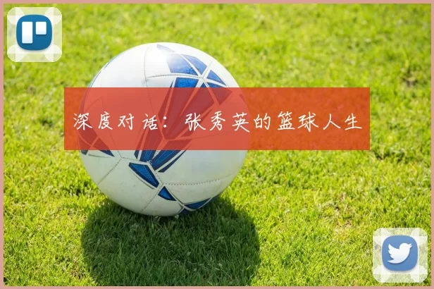 深度对话：张秀英的篮球人生