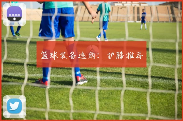 篮球装备选购：护膝推荐