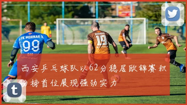 西安乒乓球队以62分稳居欧锦赛积分榜首位展现强劲实力