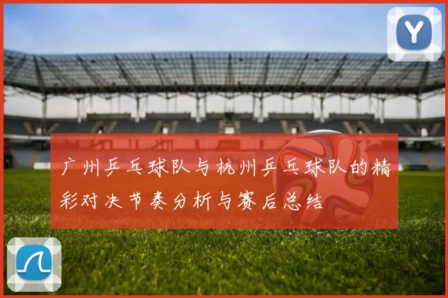 广州乒乓球队与杭州乒乓球队的精彩对决节奏分析与赛后总结