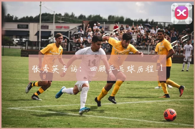 张秀英专访：回顾乒乓球历程_1