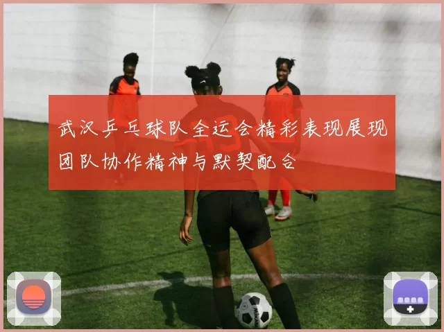 武汉乒乓球队全运会精彩表现展现团队协作精神与默契配合