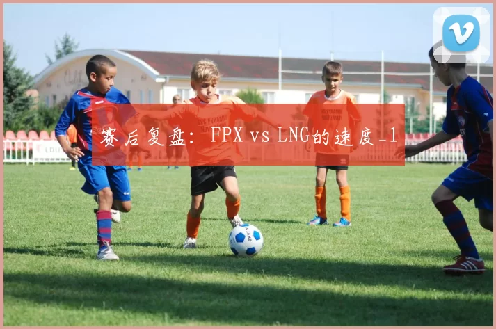 赛后复盘：FPX vs LNG的速度_1