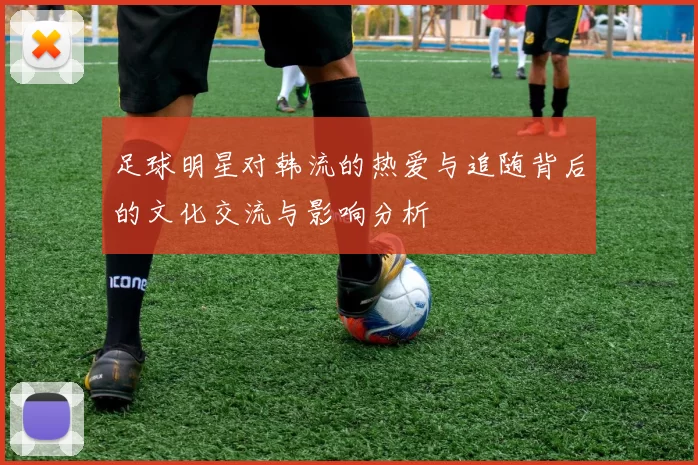 足球明星对韩流的热爱与追随背后的文化交流与影响分析