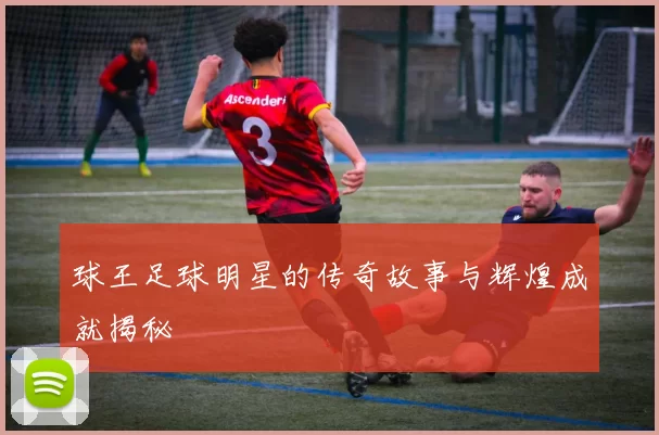 球王足球明星的传奇故事与辉煌成就揭秘