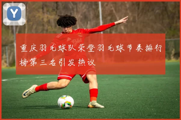 重庆羽毛球队荣登羽毛球节奏排行榜第三名引发热议